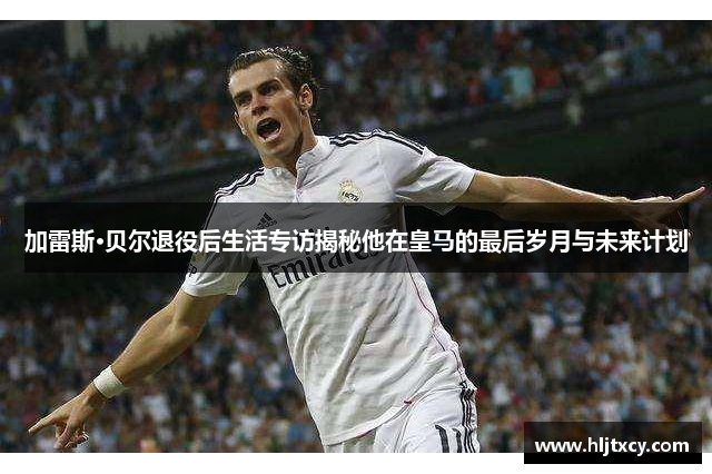 加雷斯·贝尔退役后生活专访揭秘他在皇马的最后岁月与未来计划