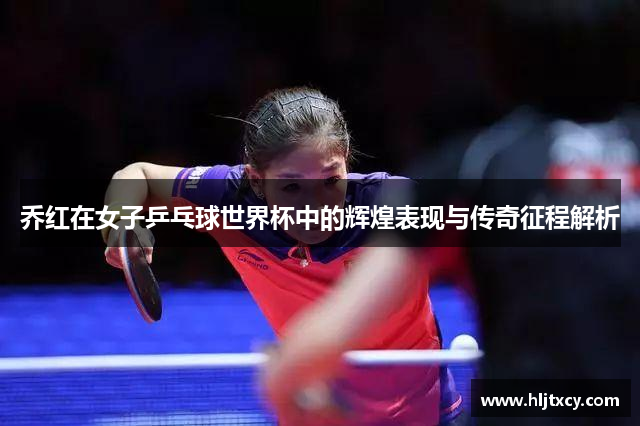 乔红在女子乒乓球世界杯中的辉煌表现与传奇征程解析