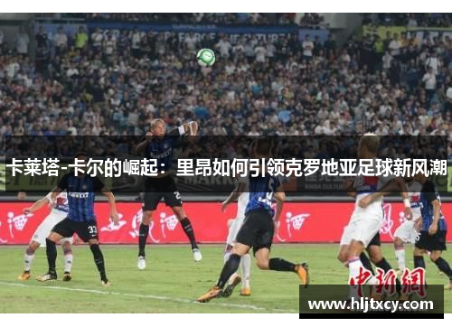 卡莱塔-卡尔的崛起：里昂如何引领克罗地亚足球新风潮