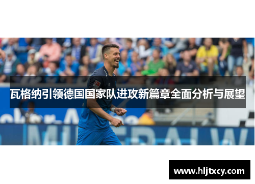 瓦格纳引领德国国家队进攻新篇章全面分析与展望