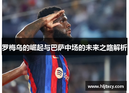 罗梅乌的崛起与巴萨中场的未来之路解析