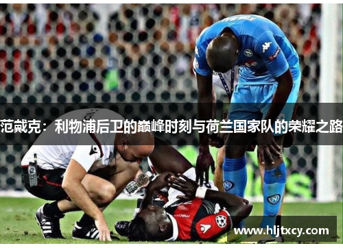 范戴克：利物浦后卫的巅峰时刻与荷兰国家队的荣耀之路