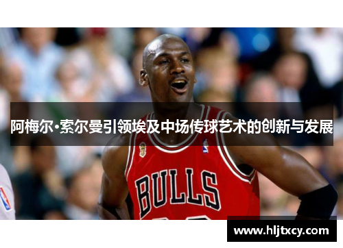 阿梅尔·索尔曼引领埃及中场传球艺术的创新与发展