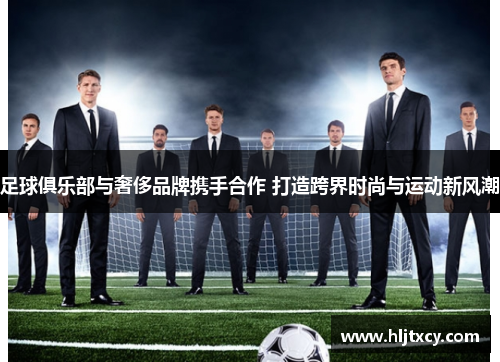 足球俱乐部与奢侈品牌携手合作 打造跨界时尚与运动新风潮