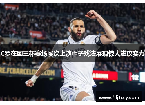 C罗在国王杯赛场屡次上演帽子戏法展现惊人进攻实力