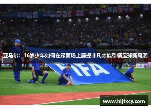 亚马尔：16岁少年如何在绿茵场上展现非凡才能引领足球新风潮