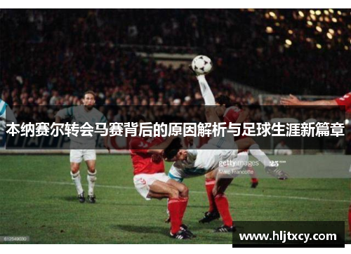 本纳赛尔转会马赛背后的原因解析与足球生涯新篇章