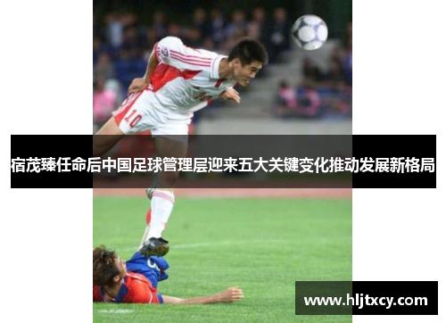 宿茂臻任命后中国足球管理层迎来五大关键变化推动发展新格局